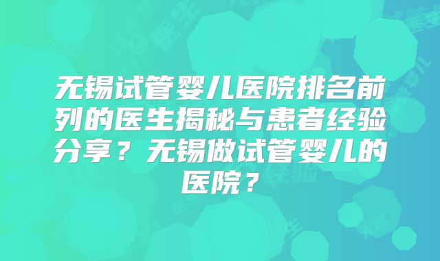 无锡试管婴儿医院排名前列的医生揭秘与患者经验分享？无锡做试管婴儿的医院？