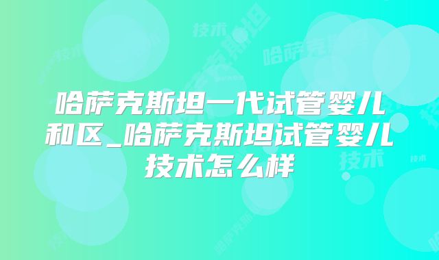 哈萨克斯坦一代试管婴儿和区_哈萨克斯坦试管婴儿技术怎么样