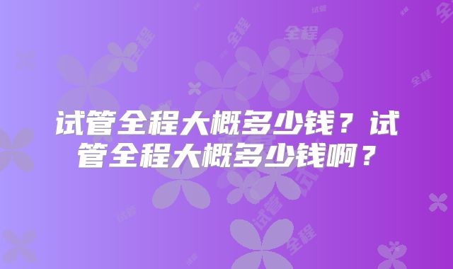 试管全程大概多少钱?试管全程大概多少钱啊?