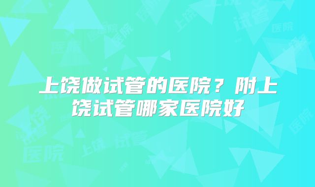 上饶做试管的医院?附上饶试管哪家医院好