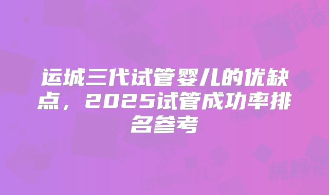 运城三代试管婴儿的优缺点，2025试管成功率排名参考
