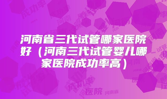 河南省三代试管哪家医院好（河南三代试管婴儿哪家医院成功率高）