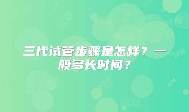 三代试管步骤是怎样?一般多长时间?