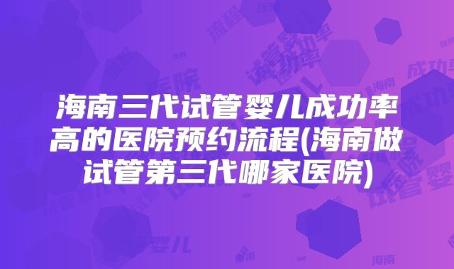 海南三代试管婴儿成功率高的医院预约流程(海南做试管第三代哪家医院)