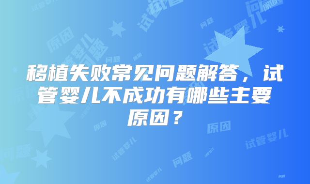 移植失败常见问题解答，试管婴儿不成功有哪些主要原因？
