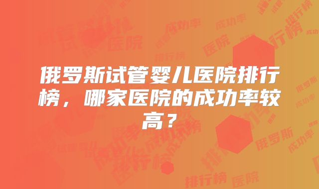俄罗斯试管婴儿医院排行榜，哪家医院的成功率较高？
