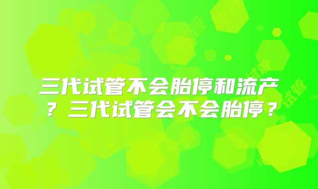 三代试管不会胎停和流产？三代试管会不会胎停？
