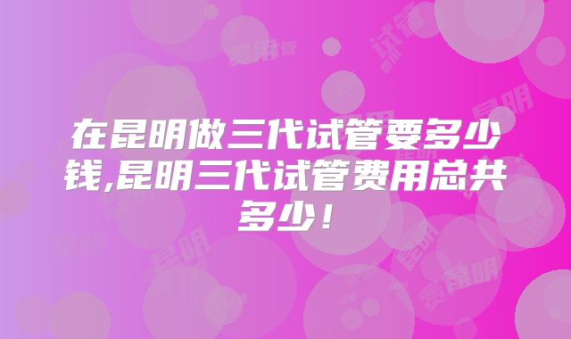 在昆明做三代试管要多少钱,昆明三代试管费用总共多少！