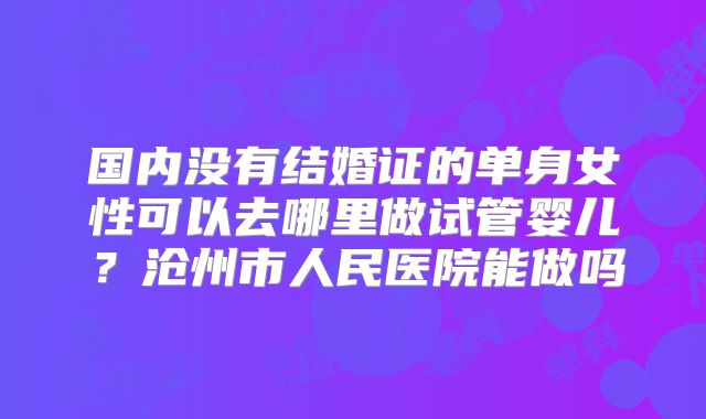 国内没有结婚证的单身女性可以去哪里做试管婴儿?沧州市人民医院能做吗