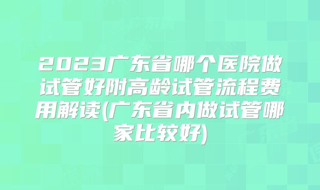 2023广东省哪个医院做试管好附高龄试管流程费用解读(广东省内做试管哪家比较好)