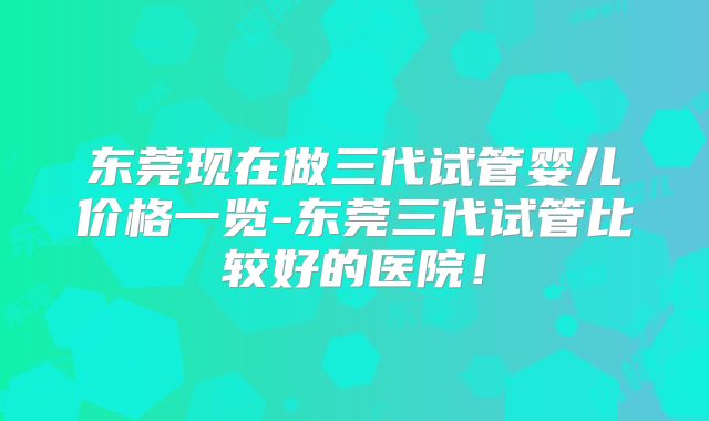 东莞现在做三代试管婴儿价格一览-东莞三代试管比较好的医院!