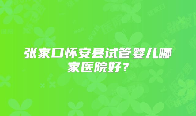 张家口怀安县试管婴儿哪家医院好?