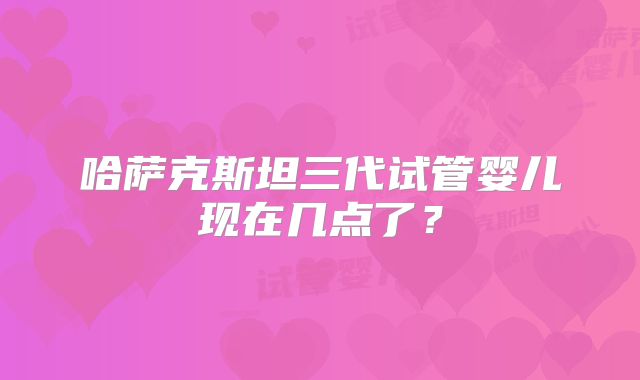 哈萨克斯坦三代试管婴儿现在几点了?