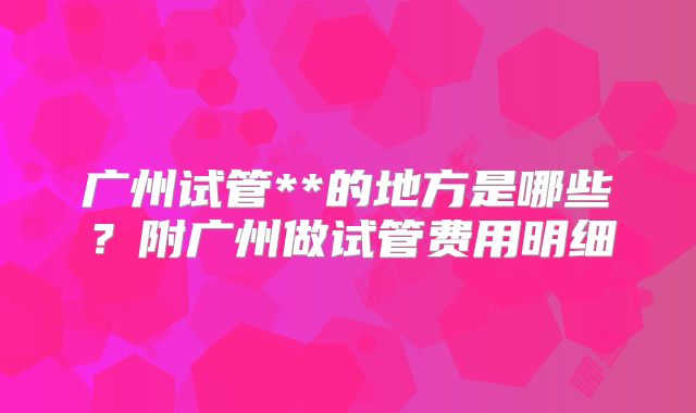 广州试管**的地方是哪些？附广州做试管费用明细