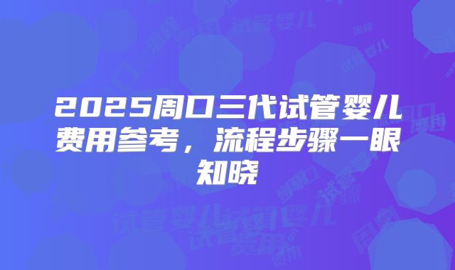 2025周口三代试管婴儿费用参考，流程步骤一眼知晓