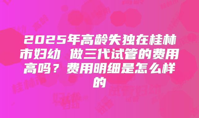2025年高龄失独在桂林市妇幼 做三代试管的费用高吗？费用明细是怎么样的