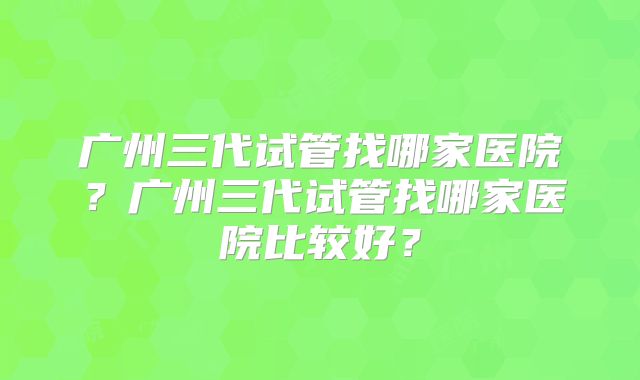 广州三代试管找哪家医院？广州三代试管找哪家医院比较好？