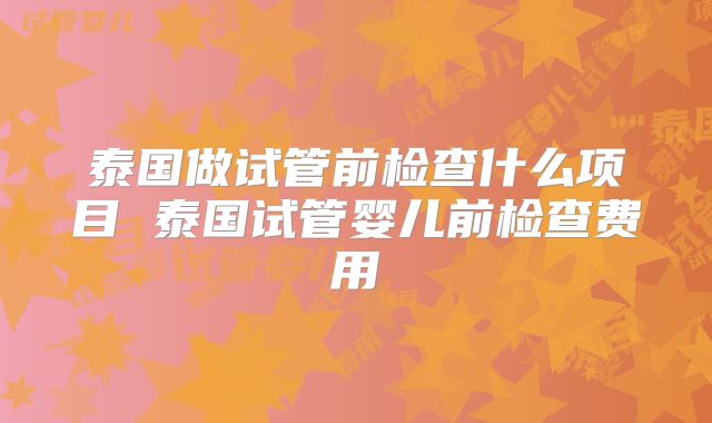 泰国做试管前检查什么项目 泰国试管婴儿前检查费用