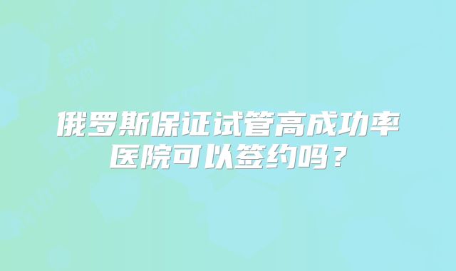 俄罗斯保证试管高成功率医院可以签约吗？