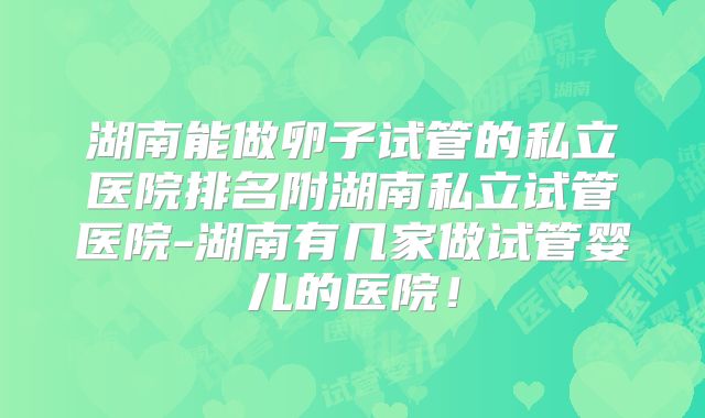 湖南能做卵子试管的私立医院排名附湖南私立试管医院-湖南有几家做试管婴儿的医院!
