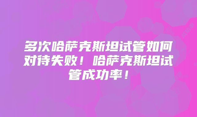 多次哈萨克斯坦试管如何对待失败！哈萨克斯坦试管成功率！