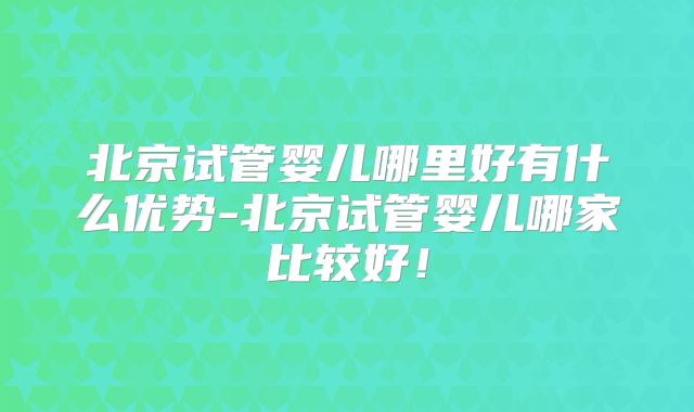 北京试管婴儿哪里好有什么优势-北京试管婴儿哪家比较好！