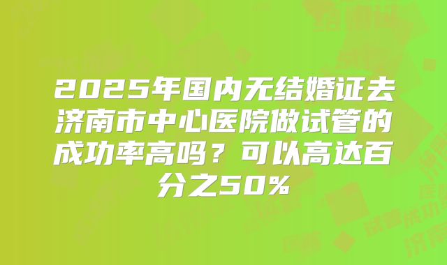 2025年国内无结婚证去济南市中心医院做试管的成功率高吗？可以高达百分之50%