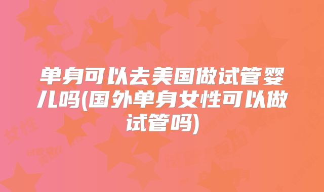 单身可以去美国做试管婴儿吗(国外单身女性可以做试管吗)