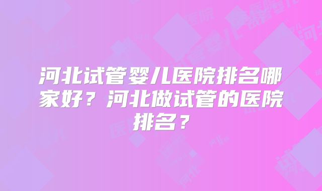 河北试管婴儿医院排名哪家好?河北做试管的医院排名?