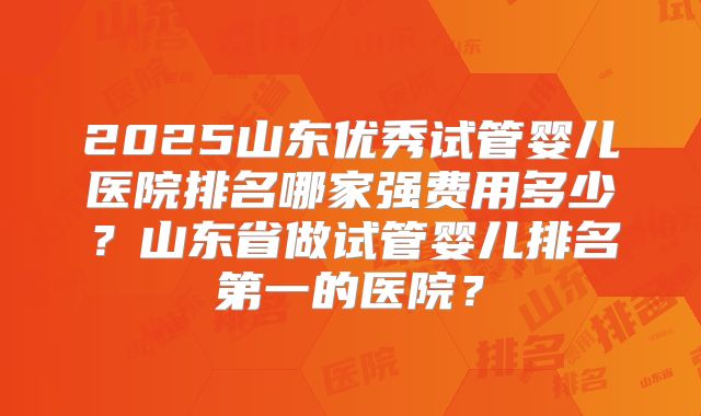 2025山东优秀试管婴儿医院排名哪家强费用多少？山东省做试管婴儿排名第一的医院？
