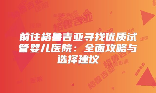 前往格鲁吉亚寻找优质试管婴儿医院:全面攻略与选择建议
