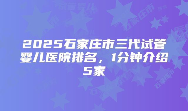 2025石家庄市三代试管婴儿医院排名，1分钟介绍5家