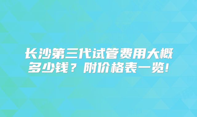 长沙第三代试管费用大概多少钱?附价格表一览!