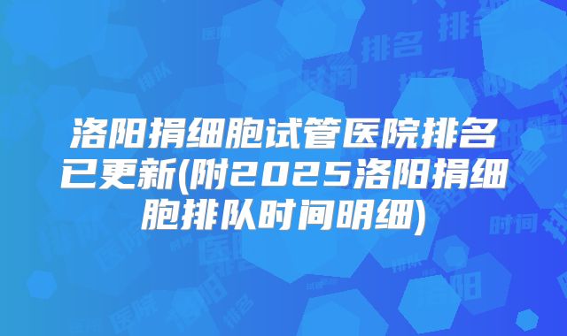 洛阳捐细胞试管医院排名已更新(附2025洛阳捐细胞排队时间明细)