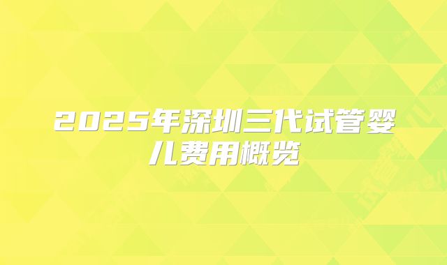 2025年深圳三代试管婴儿费用概览