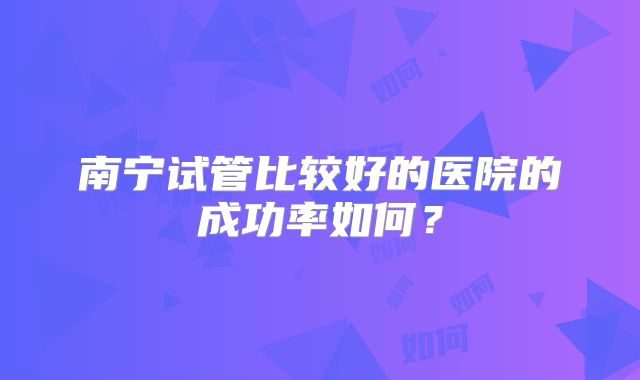 南宁试管比较好的医院的成功率如何？