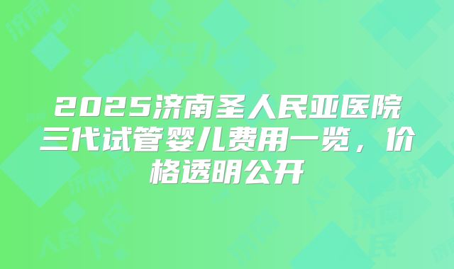 2025济南圣人民亚医院三代试管婴儿费用一览，价格透明公开