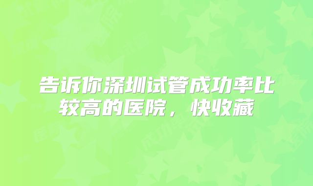告诉你深圳试管成功率比较高的医院，快收藏