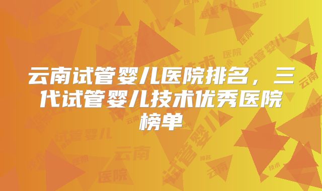 云南试管婴儿医院排名,三代试管婴儿技术优秀医院榜单