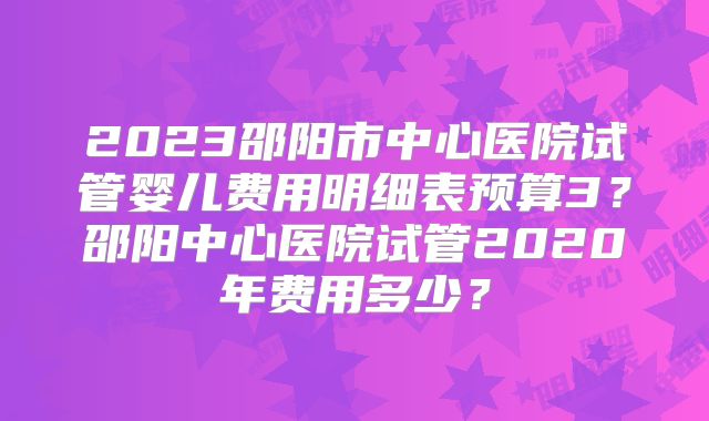 2023邵阳市中心医院试管婴儿费用明细表预算3？邵阳中心医院试管2020年费用多少？
