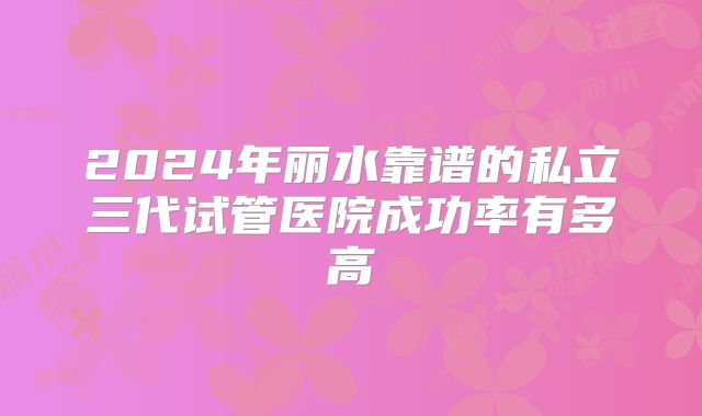 2024年丽水靠谱的私立三代试管医院成功率有多高