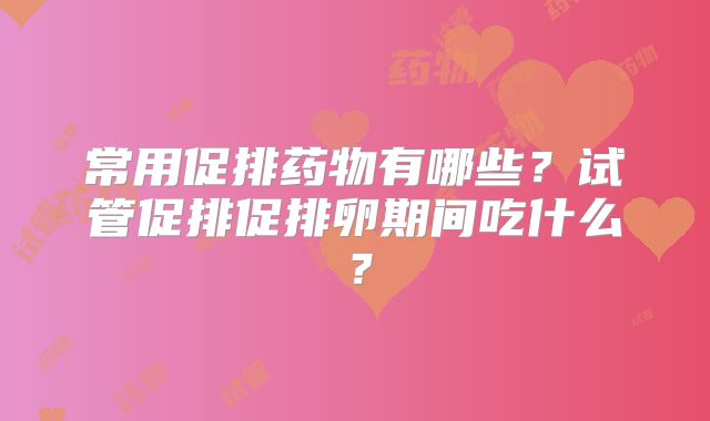 常用促排药物有哪些？试管促排促排卵期间吃什么？