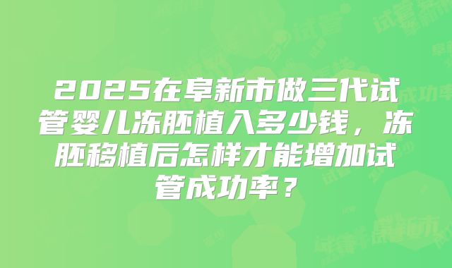 2025在阜新市做三代试管婴儿冻胚植入多少钱,冻胚移植后怎样才能增加试管成功率?
