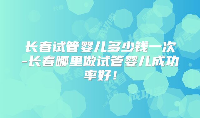 长春试管婴儿多少钱一次-长春哪里做试管婴儿成功率好！