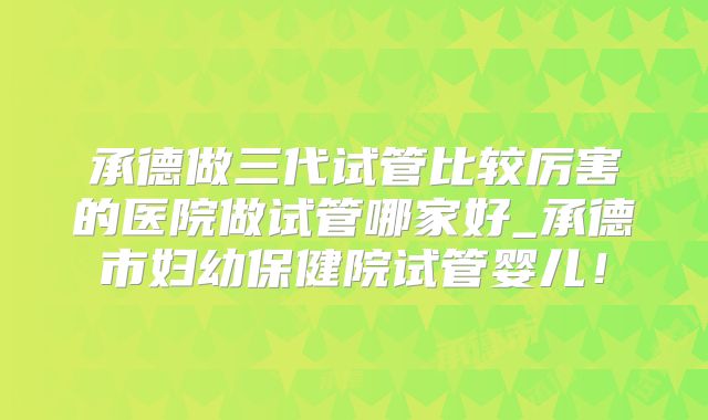 承德做三代试管比较厉害的医院做试管哪家好_承德市妇幼保健院试管婴儿!