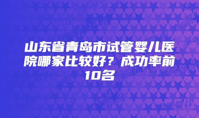 山东省青岛市试管婴儿医院哪家比较好？成功率前10名