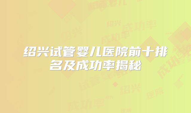 绍兴试管婴儿医院前十排名及成功率揭秘