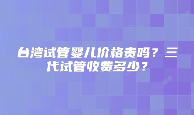 台湾试管婴儿价格贵吗?三代试管收费多少?