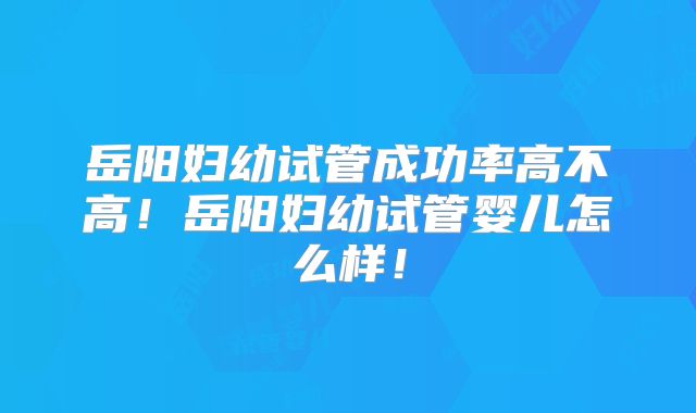 岳阳妇幼试管成功率高不高！岳阳妇幼试管婴儿怎么样！