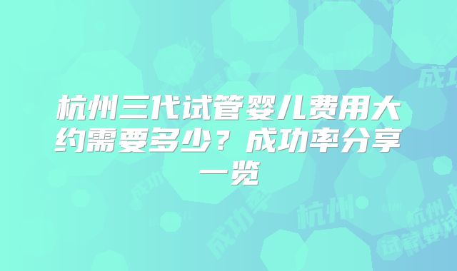 杭州三代试管婴儿费用大约需要多少?成功率分享一览